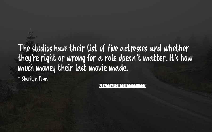 Sherilyn Fenn Quotes: The studios have their list of five actresses and whether they're right or wrong for a role doesn't matter. It's how much money their last movie made.