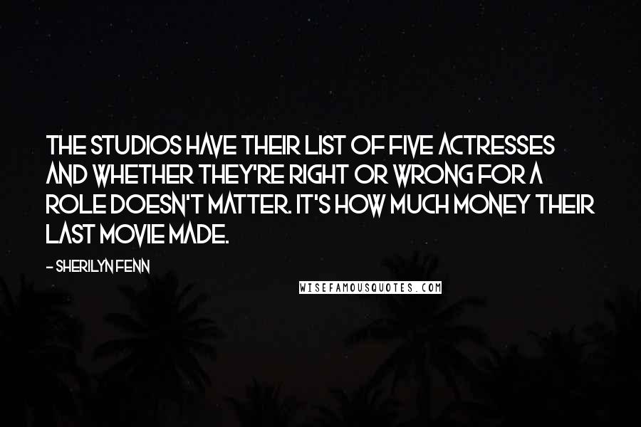 Sherilyn Fenn Quotes: The studios have their list of five actresses and whether they're right or wrong for a role doesn't matter. It's how much money their last movie made.