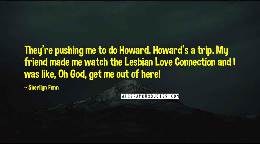 Sherilyn Fenn Quotes: They're pushing me to do Howard. Howard's a trip. My friend made me watch the Lesbian Love Connection and I was like, Oh God, get me out of here!