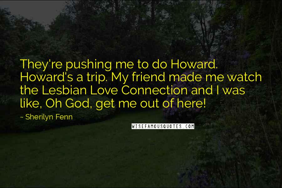 Sherilyn Fenn Quotes: They're pushing me to do Howard. Howard's a trip. My friend made me watch the Lesbian Love Connection and I was like, Oh God, get me out of here!