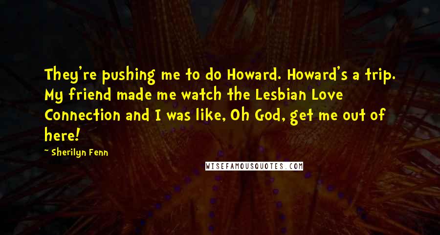 Sherilyn Fenn Quotes: They're pushing me to do Howard. Howard's a trip. My friend made me watch the Lesbian Love Connection and I was like, Oh God, get me out of here!