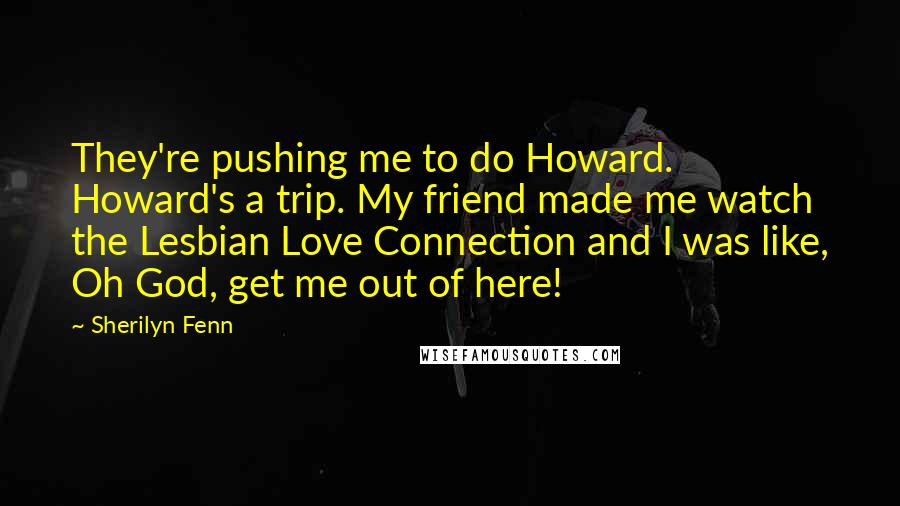 Sherilyn Fenn Quotes: They're pushing me to do Howard. Howard's a trip. My friend made me watch the Lesbian Love Connection and I was like, Oh God, get me out of here!