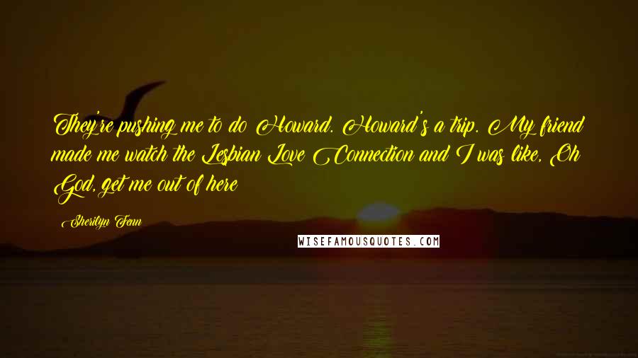 Sherilyn Fenn Quotes: They're pushing me to do Howard. Howard's a trip. My friend made me watch the Lesbian Love Connection and I was like, Oh God, get me out of here!