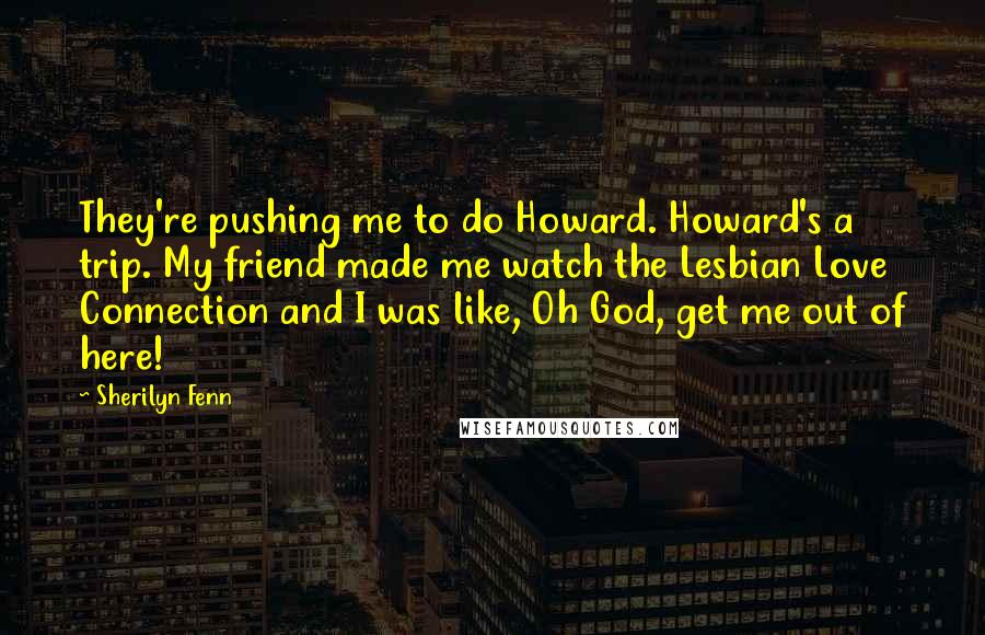 Sherilyn Fenn Quotes: They're pushing me to do Howard. Howard's a trip. My friend made me watch the Lesbian Love Connection and I was like, Oh God, get me out of here!