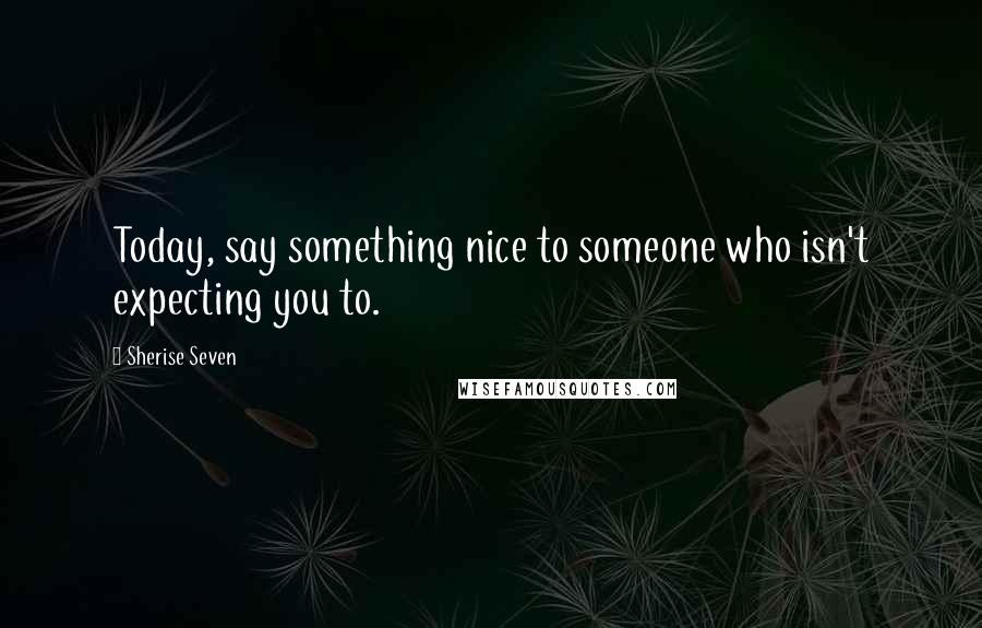 Sherise Seven Quotes: Today, say something nice to someone who isn't expecting you to.