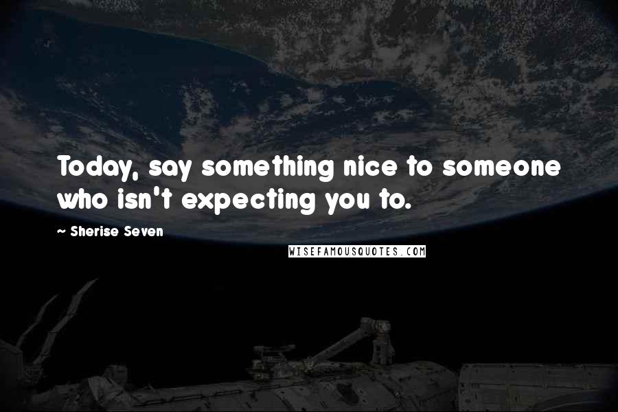 Sherise Seven Quotes: Today, say something nice to someone who isn't expecting you to.