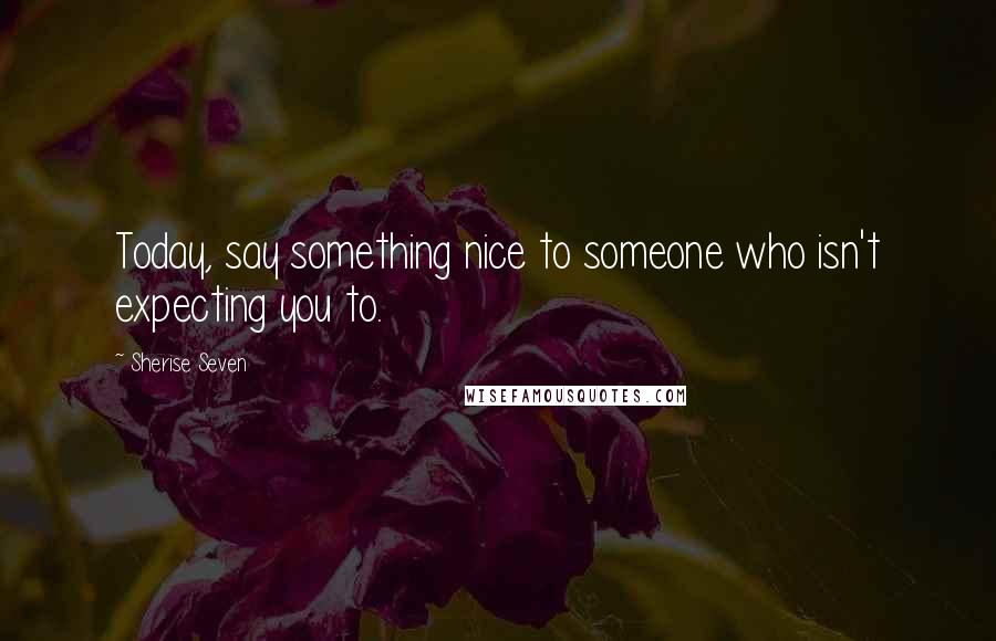 Sherise Seven Quotes: Today, say something nice to someone who isn't expecting you to.