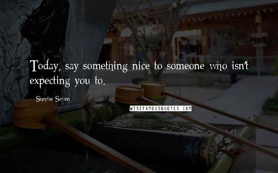 Sherise Seven Quotes: Today, say something nice to someone who isn't expecting you to.