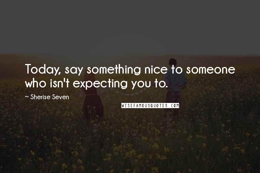 Sherise Seven Quotes: Today, say something nice to someone who isn't expecting you to.