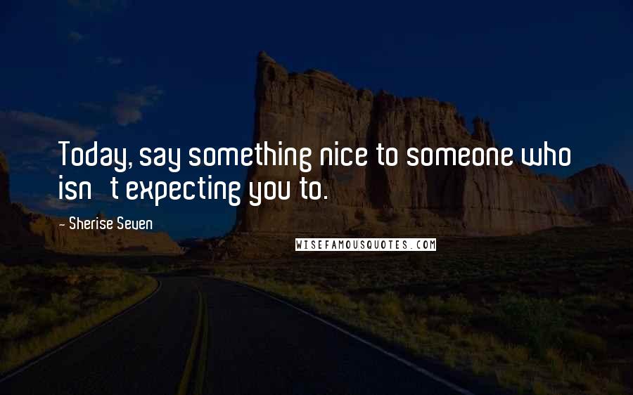 Sherise Seven Quotes: Today, say something nice to someone who isn't expecting you to.