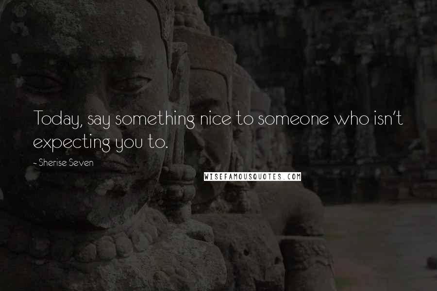 Sherise Seven Quotes: Today, say something nice to someone who isn't expecting you to.