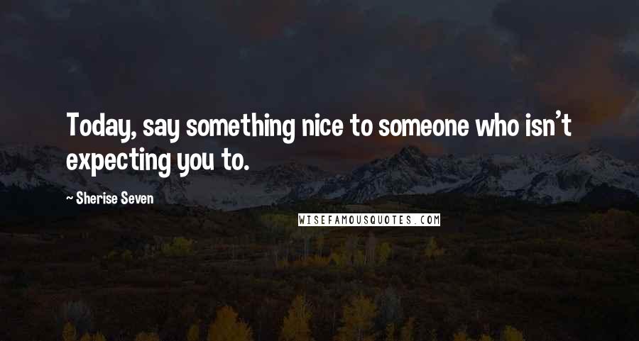 Sherise Seven Quotes: Today, say something nice to someone who isn't expecting you to.