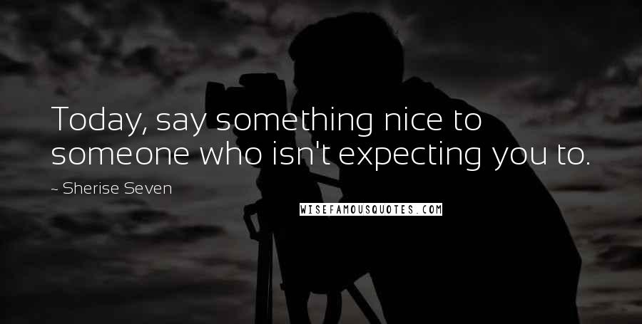 Sherise Seven Quotes: Today, say something nice to someone who isn't expecting you to.