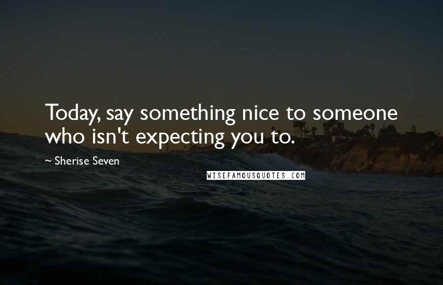 Sherise Seven Quotes: Today, say something nice to someone who isn't expecting you to.