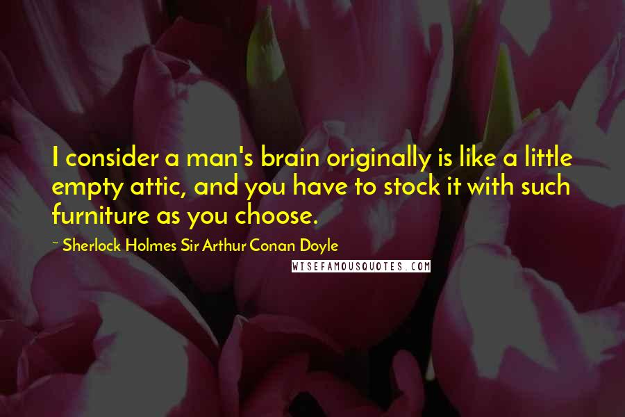 Sherlock Holmes Sir Arthur Conan Doyle Quotes: I consider a man's brain originally is like a little empty attic, and you have to stock it with such furniture as you choose.