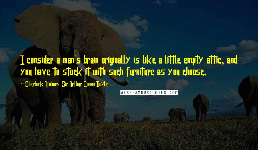 Sherlock Holmes Sir Arthur Conan Doyle Quotes: I consider a man's brain originally is like a little empty attic, and you have to stock it with such furniture as you choose.