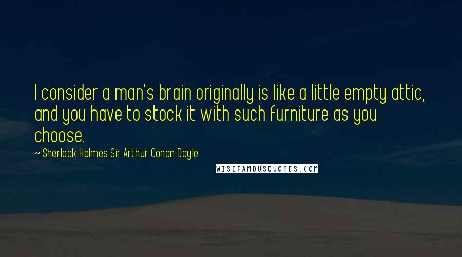 Sherlock Holmes Sir Arthur Conan Doyle Quotes: I consider a man's brain originally is like a little empty attic, and you have to stock it with such furniture as you choose.