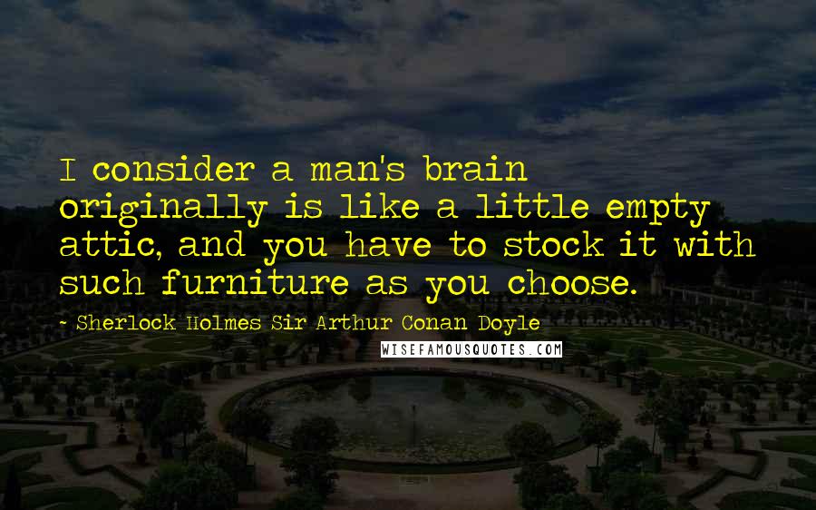 Sherlock Holmes Sir Arthur Conan Doyle Quotes: I consider a man's brain originally is like a little empty attic, and you have to stock it with such furniture as you choose.