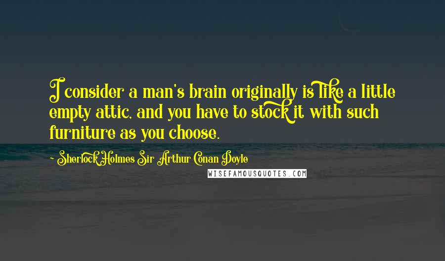 Sherlock Holmes Sir Arthur Conan Doyle Quotes: I consider a man's brain originally is like a little empty attic, and you have to stock it with such furniture as you choose.