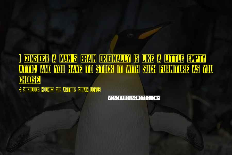 Sherlock Holmes Sir Arthur Conan Doyle Quotes: I consider a man's brain originally is like a little empty attic, and you have to stock it with such furniture as you choose.