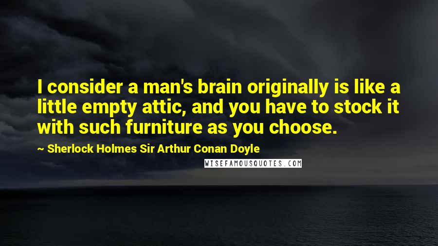 Sherlock Holmes Sir Arthur Conan Doyle Quotes: I consider a man's brain originally is like a little empty attic, and you have to stock it with such furniture as you choose.