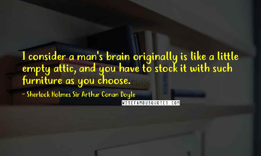 Sherlock Holmes Sir Arthur Conan Doyle Quotes: I consider a man's brain originally is like a little empty attic, and you have to stock it with such furniture as you choose.