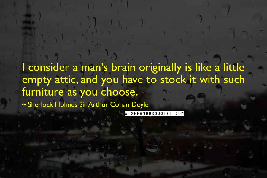 Sherlock Holmes Sir Arthur Conan Doyle Quotes: I consider a man's brain originally is like a little empty attic, and you have to stock it with such furniture as you choose.