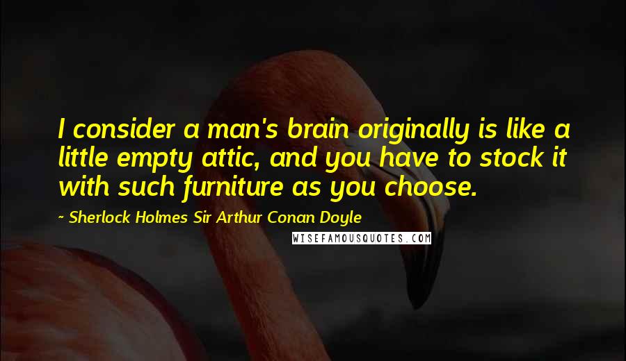 Sherlock Holmes Sir Arthur Conan Doyle Quotes: I consider a man's brain originally is like a little empty attic, and you have to stock it with such furniture as you choose.