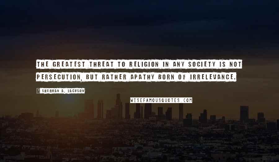 Sherman A. Jackson Quotes: The greatest threat to religion in any society is not persecution, but rather apathy born of irrelevance.