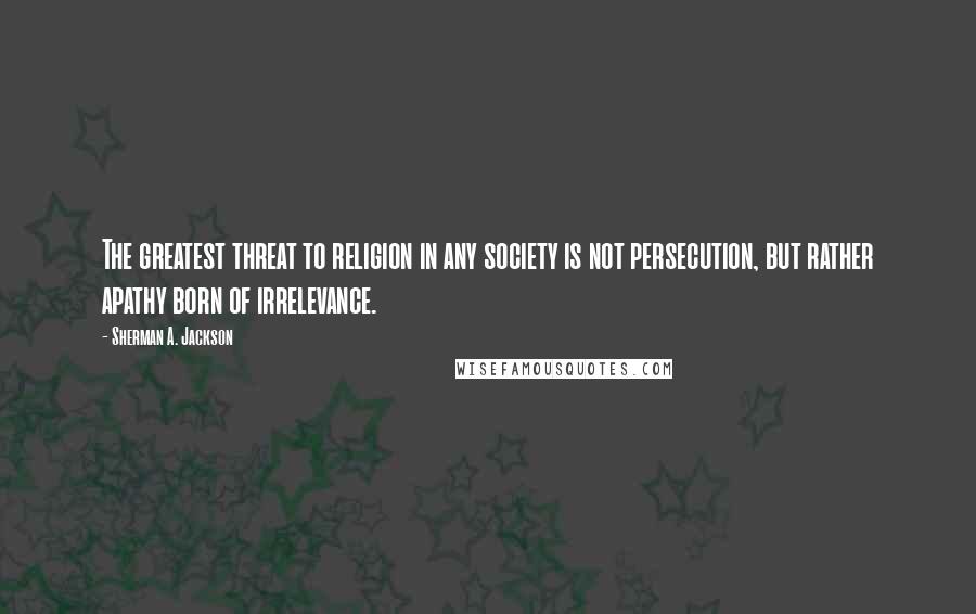 Sherman A. Jackson Quotes: The greatest threat to religion in any society is not persecution, but rather apathy born of irrelevance.