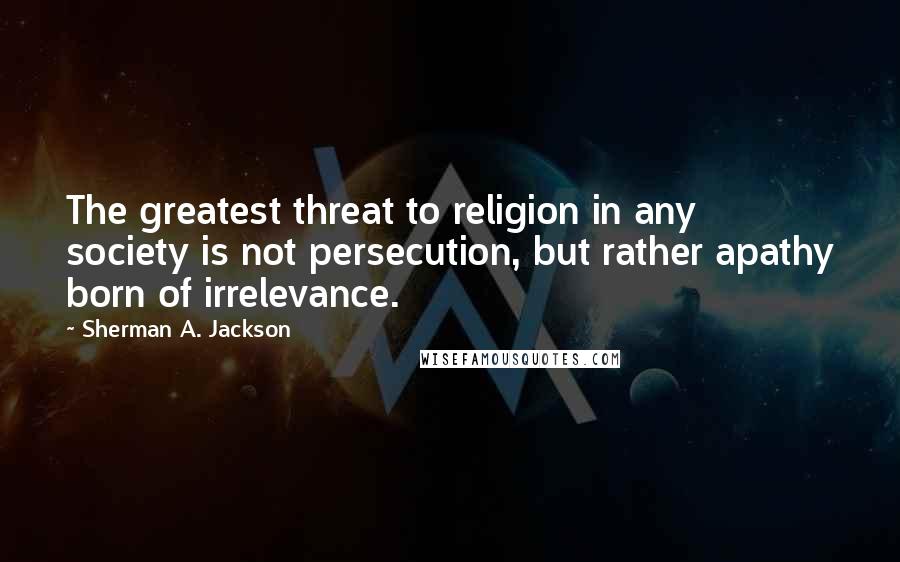 Sherman A. Jackson Quotes: The greatest threat to religion in any society is not persecution, but rather apathy born of irrelevance.