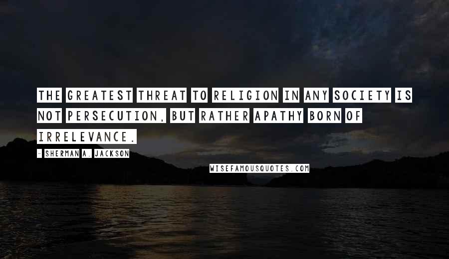 Sherman A. Jackson Quotes: The greatest threat to religion in any society is not persecution, but rather apathy born of irrelevance.