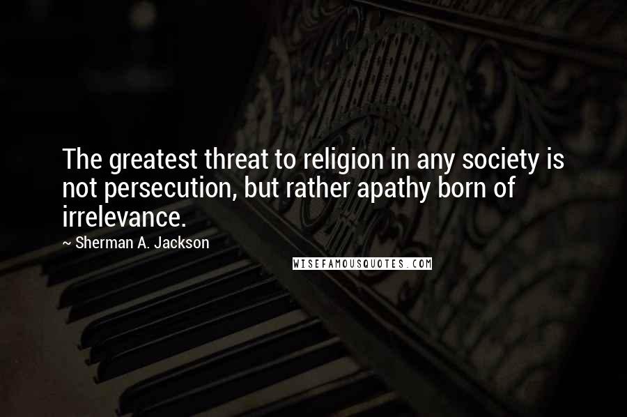 Sherman A. Jackson Quotes: The greatest threat to religion in any society is not persecution, but rather apathy born of irrelevance.