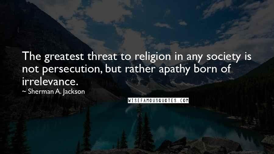 Sherman A. Jackson Quotes: The greatest threat to religion in any society is not persecution, but rather apathy born of irrelevance.