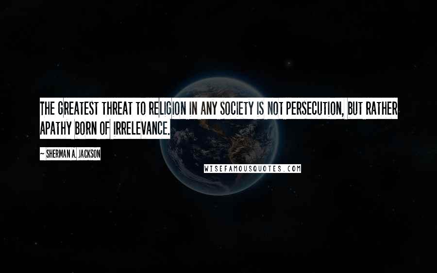 Sherman A. Jackson Quotes: The greatest threat to religion in any society is not persecution, but rather apathy born of irrelevance.