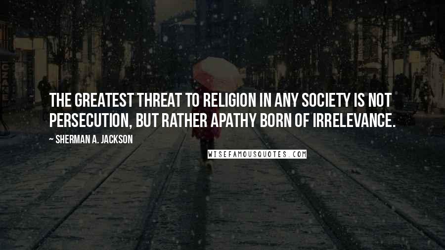 Sherman A. Jackson Quotes: The greatest threat to religion in any society is not persecution, but rather apathy born of irrelevance.