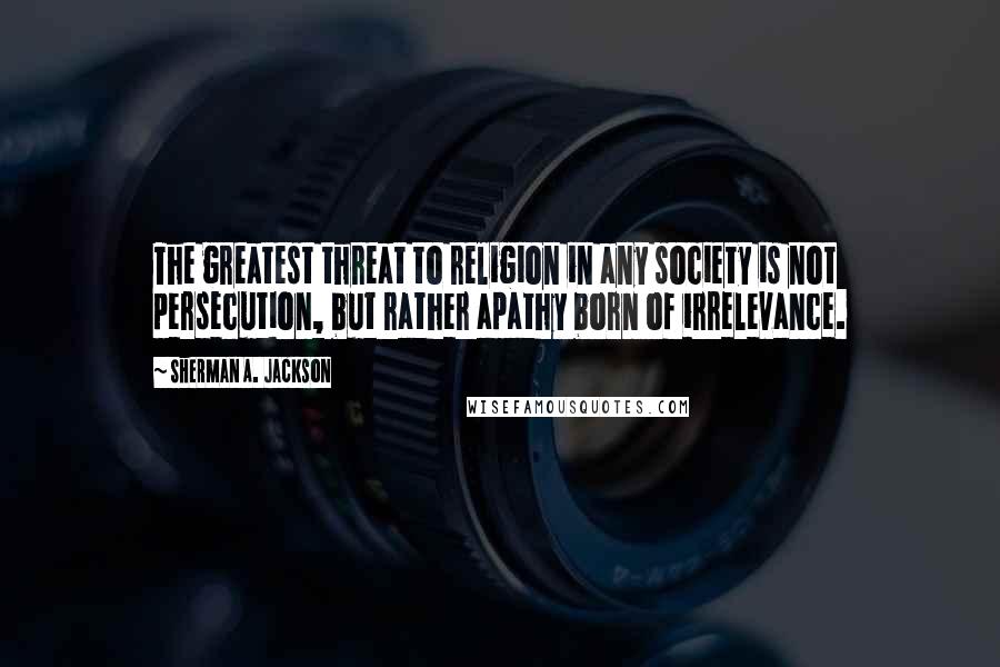 Sherman A. Jackson Quotes: The greatest threat to religion in any society is not persecution, but rather apathy born of irrelevance.