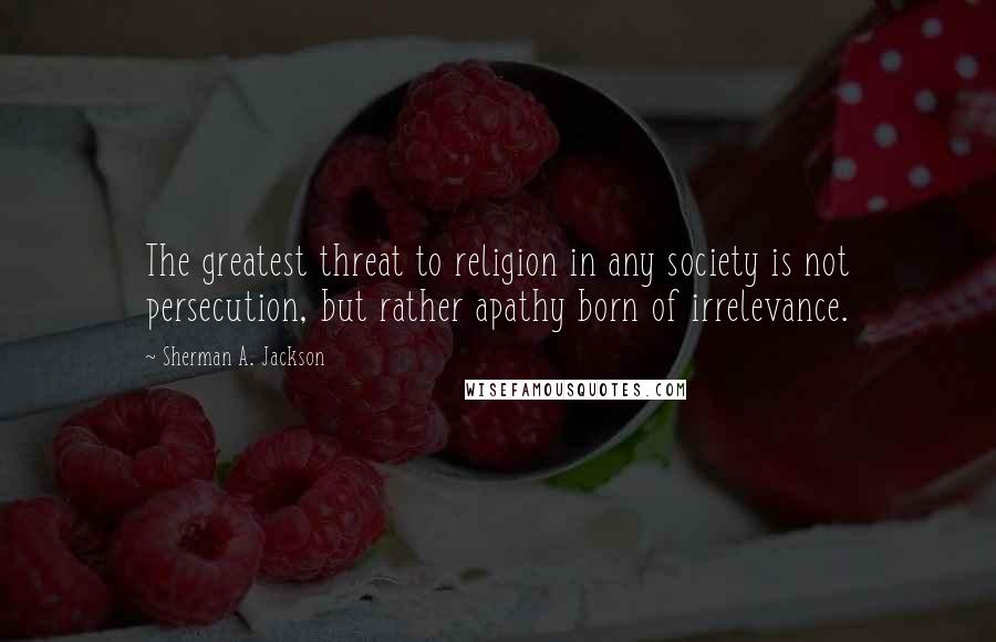 Sherman A. Jackson Quotes: The greatest threat to religion in any society is not persecution, but rather apathy born of irrelevance.