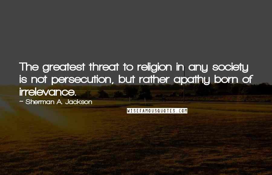 Sherman A. Jackson Quotes: The greatest threat to religion in any society is not persecution, but rather apathy born of irrelevance.