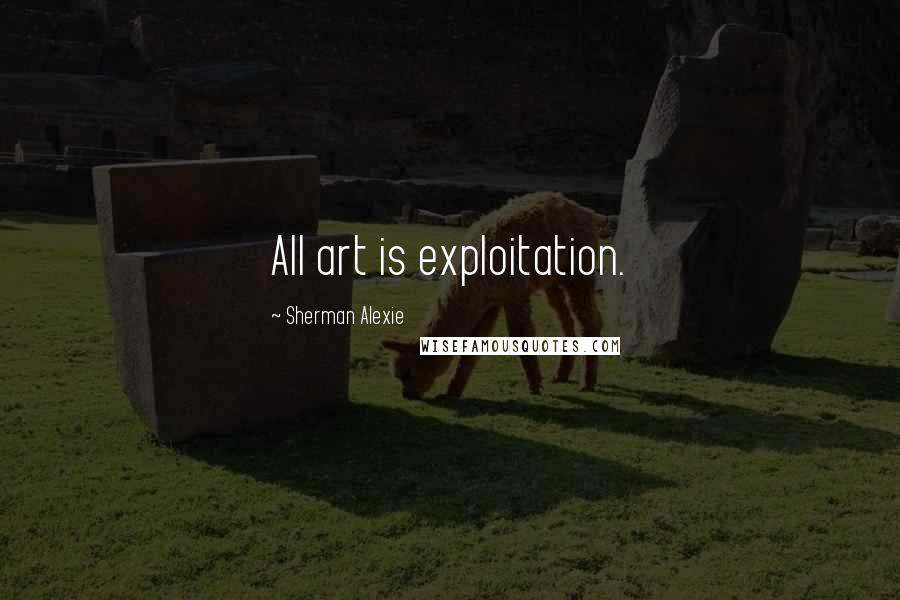 Sherman Alexie Quotes: All art is exploitation.