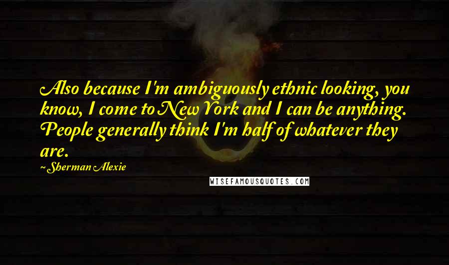 Sherman Alexie Quotes: Also because I'm ambiguously ethnic looking, you know, I come to New York and I can be anything. People generally think I'm half of whatever they are.