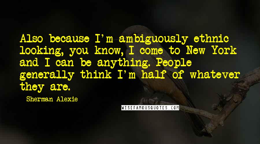 Sherman Alexie Quotes: Also because I'm ambiguously ethnic looking, you know, I come to New York and I can be anything. People generally think I'm half of whatever they are.