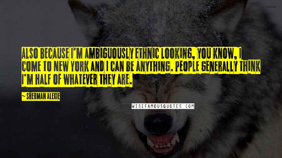 Sherman Alexie Quotes: Also because I'm ambiguously ethnic looking, you know, I come to New York and I can be anything. People generally think I'm half of whatever they are.