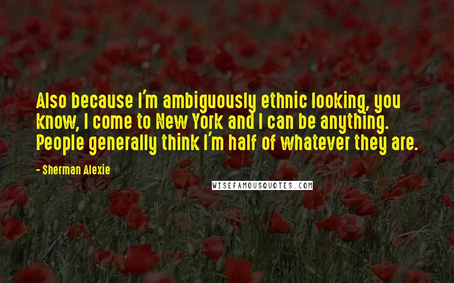 Sherman Alexie Quotes: Also because I'm ambiguously ethnic looking, you know, I come to New York and I can be anything. People generally think I'm half of whatever they are.