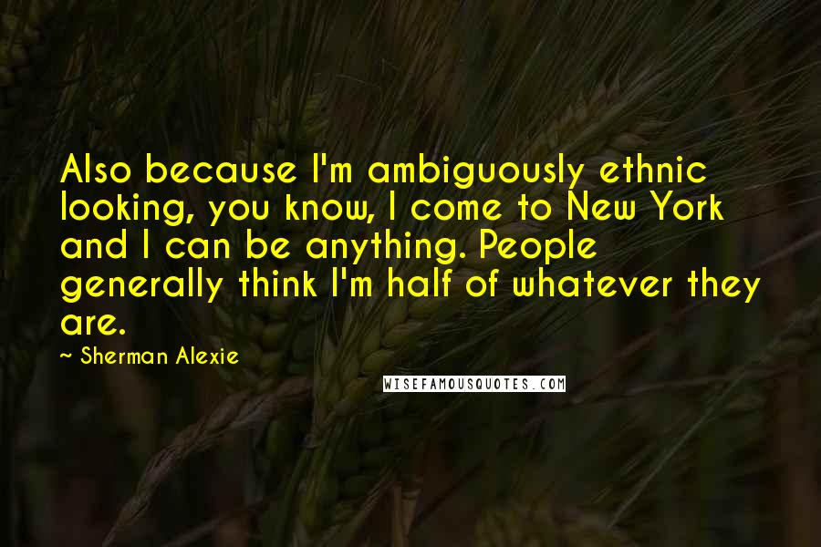 Sherman Alexie Quotes: Also because I'm ambiguously ethnic looking, you know, I come to New York and I can be anything. People generally think I'm half of whatever they are.
