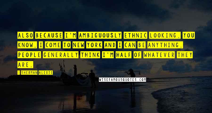 Sherman Alexie Quotes: Also because I'm ambiguously ethnic looking, you know, I come to New York and I can be anything. People generally think I'm half of whatever they are.