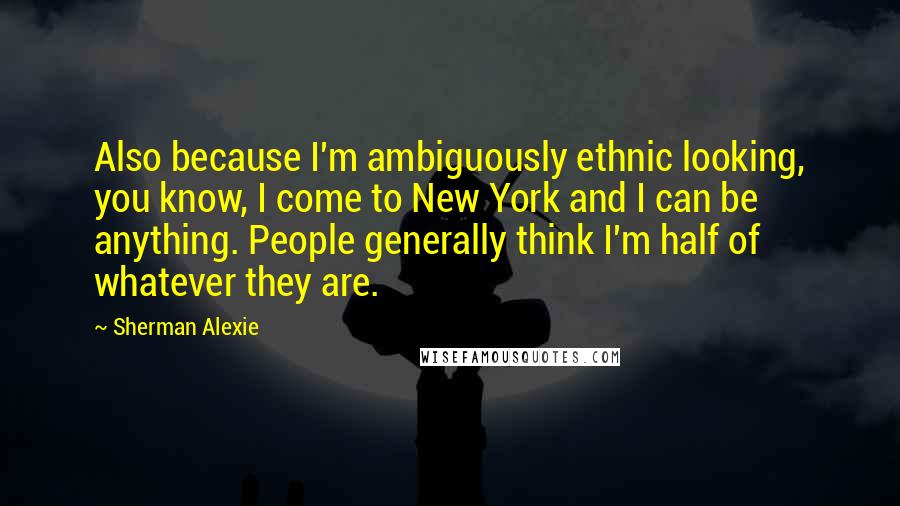 Sherman Alexie Quotes: Also because I'm ambiguously ethnic looking, you know, I come to New York and I can be anything. People generally think I'm half of whatever they are.