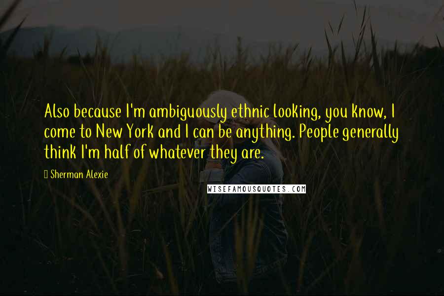 Sherman Alexie Quotes: Also because I'm ambiguously ethnic looking, you know, I come to New York and I can be anything. People generally think I'm half of whatever they are.
