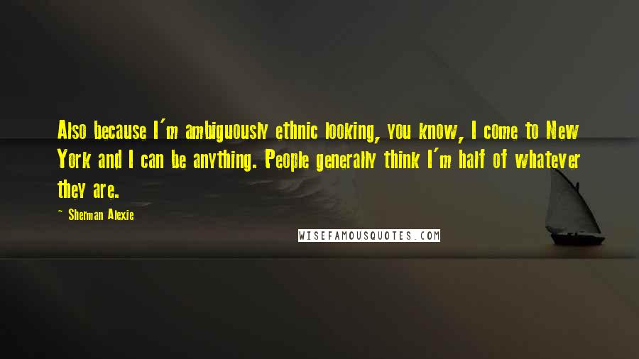 Sherman Alexie Quotes: Also because I'm ambiguously ethnic looking, you know, I come to New York and I can be anything. People generally think I'm half of whatever they are.