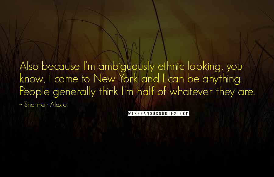 Sherman Alexie Quotes: Also because I'm ambiguously ethnic looking, you know, I come to New York and I can be anything. People generally think I'm half of whatever they are.